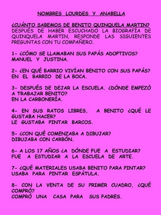 NOMBRES LOURDES Y ANABELLA
¿CUÁNTO SABEMOS DE BENITO QUINQUELA MARTIN?
DESPUÉS DE HABER ESCUCHADO LA BIOGRAFÍA DE
QUINQUELA MARTIN, RESPONDE LAS SIGUIENTES
PREGUNTAS CON TU COMPAÑERO.
1- ¿CÓMO SE LLAMABAN SUS PAPÁS ADOPTIVOS?
MANUEL Y JUSTINA.
2- ¿EN QUÉ BARRIO VIVÍAN BENITO CON SUS PAPÁS?
EN EL BARRIO DE LA BOCA.
3- DESPUÉS DE DEJAR LA ESCUELA. ¿DÓNDE EMPEZÓ
A TRABAJAR BENITO?
EN LA CARBONERÍA.
4- EN SUS RATOS LIBRES, A BENITO ¿QUÉ LE
GUSTABA HACER?
LE GUSTABA PINTAR BARCOS.
5- ¿CON QUÉ COMENZABA A DIBUJAR?
DIBUJABA CON CARBÓN.
6- A LOS 17 AÑOS ¿A DÓNDE FUE A ESTUDIAR?
FUE A ESTUDIAR A LA ESCUELA DE ARTE.
7- ¿QUÉ MATERIALES USABA BENITO PARA PINTAR?
USABA PARA PINTAR ESPÁTULA.
8- CON LA VENTA DE SU PRIMER CUADRO, ¿QUÉ
COMPRÓ?
COMPRÓ UNA CASA PARA SUS PADRES.
 