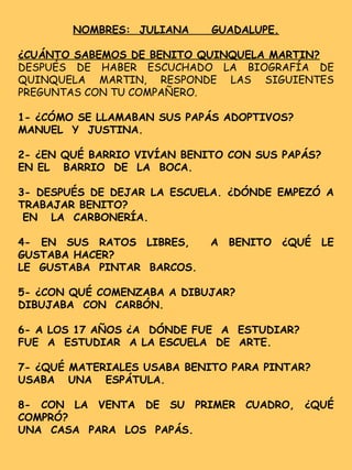 NOMBRES: JULIANA GUADALUPE.
¿CUÁNTO SABEMOS DE BENITO QUINQUELA MARTIN?
DESPUÉS DE HABER ESCUCHADO LA BIOGRAFÍA DE
QUINQUELA MARTIN, RESPONDE LAS SIGUIENTES
PREGUNTAS CON TU COMPAÑERO.
1- ¿CÓMO SE LLAMABAN SUS PAPÁS ADOPTIVOS?
MANUEL Y JUSTINA.
2- ¿EN QUÉ BARRIO VIVÍAN BENITO CON SUS PAPÁS?
EN EL BARRIO DE LA BOCA.
3- DESPUÉS DE DEJAR LA ESCUELA. ¿DÓNDE EMPEZÓ A
TRABAJAR BENITO?
EN LA CARBONERÍA.
4- EN SUS RATOS LIBRES, A BENITO ¿QUÉ LE
GUSTABA HACER?
LE GUSTABA PINTAR BARCOS.
5- ¿CON QUÉ COMENZABA A DIBUJAR?
DIBUJABA CON CARBÓN.
6- A LOS 17 AÑOS ¿A DÓNDE FUE A ESTUDIAR?
FUE A ESTUDIAR A LA ESCUELA DE ARTE.
7- ¿QUÉ MATERIALES USABA BENITO PARA PINTAR?
USABA UNA ESPÁTULA.
8- CON LA VENTA DE SU PRIMER CUADRO, ¿QUÉ
COMPRÓ?
UNA CASA PARA LOS PAPÁS.
 
