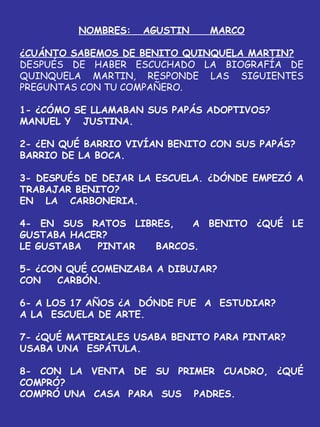 NOMBRES: AGUSTIN MARCO
¿CUÁNTO SABEMOS DE BENITO QUINQUELA MARTIN?
DESPUÉS DE HABER ESCUCHADO LA BIOGRAFÍA DE
QUINQUELA MARTIN, RESPONDE LAS SIGUIENTES
PREGUNTAS CON TU COMPAÑERO.
1- ¿CÓMO SE LLAMABAN SUS PAPÁS ADOPTIVOS?
MANUEL Y JUSTINA.
2- ¿EN QUÉ BARRIO VIVÍAN BENITO CON SUS PAPÁS?
BARRIO DE LA BOCA.
3- DESPUÉS DE DEJAR LA ESCUELA. ¿DÓNDE EMPEZÓ A
TRABAJAR BENITO?
EN LA CARBONERIA.
4- EN SUS RATOS LIBRES, A BENITO ¿QUÉ LE
GUSTABA HACER?
LE GUSTABA PINTAR BARCOS.
5- ¿CON QUÉ COMENZABA A DIBUJAR?
CON CARBÓN.
6- A LOS 17 AÑOS ¿A DÓNDE FUE A ESTUDIAR?
A LA ESCUELA DE ARTE.
7- ¿QUÉ MATERIALES USABA BENITO PARA PINTAR?
USABA UNA ESPÁTULA.
8- CON LA VENTA DE SU PRIMER CUADRO, ¿QUÉ
COMPRÓ?
COMPRÓ UNA CASA PARA SUS PADRES.
 