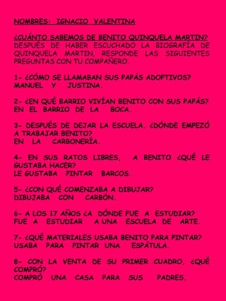 NOMBRES: IGNACIO VALENTINA
¿CUÁNTO SABEMOS DE BENITO QUINQUELA MARTIN?
DESPUÉS DE HABER ESCUCHADO LA BIOGRAFÍA DE
QUINQUELA MARTIN, RESPONDE LAS SIGUIENTES
PREGUNTAS CON TU COMPAÑERO.
1- ¿CÓMO SE LLAMABAN SUS PAPÁS ADOPTIVOS?
MANUEL Y JUSTINA.
2- ¿EN QUÉ BARRIO VIVÍAN BENITO CON SUS PAPÁS?
EN EL BARRIO DE LA BOCA.
3- DESPUÉS DE DEJAR LA ESCUELA. ¿DÓNDE EMPEZÓ
A TRABAJAR BENITO?
EN LA CARBONERÍA.
4- EN SUS RATOS LIBRES, A BENITO ¿QUÉ LE
GUSTABA HACER?
LE GUSTABA PINTAR BARCOS.
5- ¿CON QUÉ COMENZABA A DIBUJAR?
DIBUJABA CON CARBÓN.
6- A LOS 17 AÑOS ¿A DÓNDE FUE A ESTUDIAR?
FUE A ESTUDIAR A UNA ESCUELA DE ARTE.
7- ¿QUÉ MATERIALES USABA BENITO PARA PINTAR?
USABA PARA PINTAR UNA ESPÁTULA.
8- CON LA VENTA DE SU PRIMER CUADRO, ¿QUÉ
COMPRÓ?
COMPRÓ UNA CASA PARA SUS PADRES.
 
