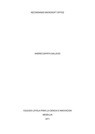 RECORDANDO MICROSOFT OFFICE




          ANDRES ZAPATA GALLEGO




COLEGIO LOYOLA PARA LA CIENCIA E INNOVACION

                 MEDELLIN

                   2011
 
