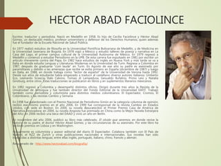 HECTOR ABAD FACIOLINCE
Escritor, traductor y periodista. Nació en Medellín en 1958. Es hijo de Cecilia Faciolince y Héctor Abad
Gómez, un destacado médico, profesor universitario y defensor de los Derechos Humanos, quien además
fue el fundador de la Escuela Nacional de Salud Pública.
En 1977 realizó estudios de filosofía en la Universidad Pontificia Bolivariana de Medellín, y de Medicina en
la Universidad Javeriana de Bogotá. En 1978 viajó a México y estudió talleres de poesía y narrativa en La
Casa del Lago, el primer campus cultural de la Universidad Autónoma de México. En 1979 regresó a
Medellín y comenzó a estudiar Periodismo en la UPB. De esta carrera fue expulsado en 1981 por escribir un
artículo irreverente contra del Papa. En 1982 hace estudios de inglés en Nueva York y más tarde se va a
Italia en donde estudia Lenguas y Literaturas Modernas en la Universidad de Turín. Regresa a Colombia en
1987, después de graduarse “cum laude” en Turín. En Agosto de ese año su padre es asesinado por
paramilitares y debido a las amenazas que recibe se exilia primero en España (diciembre de 1987) y luego
en Italia, en 1988, en donde trabaja como “lector de español” de la Universidad de Verona hasta 1992.
Desde sus años de estudiante había empezado a traducir al castellano diverso autores italianos: Umberto
Eco, Leonardo Sciascia, Italo Calvino, Tomasi di Lampedusa, Gesualdo Bufalino, Primo Levi y Natalia
Ginzburg, entre otros. Estas traducciones se publicaron en libros y en suplementos literarios mexicanos.
En 1992 regresó a Colombia y desempeñó distintos oficios. Dirigió durante tres años la Revista de la
Universidad de Antioquia y fue también director del Fondo Editorial de la Universidad EAFIT. Trabajó
también como periodista y columnista para distintos medios colombianos: El Espectador, Cromos, El
Colombiano, y las revistas Cambio y Semana.
En 1998 fue galardonado con el Premio Nacional de Periodismo Simón en la categoría columna de opinión;
recibió ese mismo premio en el año 2006. En 1999 fue corresponsal de la revista Cambio en Estados
Unidos, con sede en Boston. En 2000, su novela Basurarecibió el Primer Premio Casa de América de
Narrativa Innovadora; en 2004, su novela Angosta fue premiada en China como la Mejor Novela Extranjera
del Año; en 2006 recibió una beca del DAAD y vivió un año en Berlín.
En noviembre del año 2006, publicó su libro más celebrado, El olvido que seremos, en donde revive la
historia de su padre, el doctor Héctor Abad Gómez, y las circunstancias de su asesinato. Por este libro ha
recibido premios en Lisboa y en Washington.
Actualmente es columnista y asesor editorial del diario El Espectador. Colabora también con El País de
Madrid, el NZZ de Zurich y otras publicaciones nacionales e internacionales. Sus novelas han sido
traducidas a distintas lenguas, entre ellas inglés, portugués, italiano, chino, francés y alemán.
Recuperado de : http://www.hectorabad.com/biografia/
 