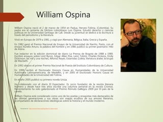William Ospina
William Ospina nació el 2 de marzo de 1954 en Padua, Herveo-Tolima, (Colombia). Su
padre era el cantante de folclore colombiano Luis Ospina. Estudió derecho y ciencias
políticas en la Universidad Santiago de Cali. Desde su juventud se dedicó a la escritura a
través del periodismo y la literatura.
Vivió en Europa de 1979 a 1981, y viajó por Alemania, Bélgica, Italia, Grecia y España.
En 1982 ganó el Premio Nacional de Ensayo de la Universidad de Nariño, Pasto, con el
ensayo Aurelio Arturo, la palabra del hombre y en 1986 publicó su primer poemario: Hilo
de Arena.
Fue redactor en la edición dominical de diario La Prensa de Bogotá de 1988 a 1989.
Escribió ensayos sobre Lord Byron, Edgar Allan Poe, León Tolstói, Charles Dickens, Emily
Dickinson, las mil y una noches, Alfonso Reyes, Estanislao Zuleta, literatura árabe, la brujas
de Macbeth.
En 1992 obtuvo el primer Premio Nacional de Poesía del Instituto Colombiano de Cultura.
En 1999 recibió el Doctorado Honoris Causa en Humanidades de la Universidad
Autónoma Latinoamericana, de Medellín, y en 2005 el Doctorado Honoris Causa en
Humanidades de la Universidad del Tolima.
En el año 2005 publicó su primera novela Ursúa.
Ha colaborado con el diario El Espectador. Es socio fundador de la revista literaria
Número y desde hace tres años escribe una columna semanal en la revista Cromos.
Recientemente ha sido galardonado el Premio Rómulo Gallegos 2009 por El país de la
canela.
William Ospina está considerado como uno de los poetas y ensayistas más destacados de
las últimas generaciones y sus obras son mapas eruditos de sus amores literarios,
acompañados de declaraciones ideológicas sobre la historia y el mundo moderno.
 Recuperado de : https://www.escritores.org/biografias/113-william-ospina
 