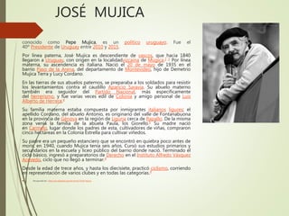 JOSÉ MUJICA
conocido como Pepe Mujica, es un político uruguayo. Fue el
40º Presidente de Uruguay entre 2010 y 2015.
Por línea paterna, José Mujica es descendiente de vascos, que hacia 1840
llegaron a Uruguay, con origen en la localidadvizcaína de Múgica.2 3 Por línea
materna, su ascendencia es italiana. Nació el 20 de mayo de 1935 en el
barrio Paso de la Arena, del departamento de Montevideo, hijo de Demetrio
Mujica Terra y Lucy Cordano.
En las tierras de sus abuelos paternos, se preparaba a los soldados para resistir
los levantamientos contra el caudillo Aparicio Saravia. Su abuelo materno
también era seguidor del Partido Nacional, más específicamente
del herrerismo, y fue varias veces edil de Colonia y amigo personal de Luis
Alberto de Herrera.4
Su familia materna estaba compuesta por inmigrantes italianos ligures; el
apellido Cordano, del abuelo Antonio, es originario del valle de Fontanabuona
en la provincia de Génova en la región de Liguria cerca de Rapallo. De la misma
zona venía la familia de la abuela Paula, los Giorello.5 Su madre nació
en Carmelo, lugar donde los padres de esta, cultivadores de viñas, compraron
cinco hectáreas en la Colonia Estrella para cultivar viñedos.
Su padre era un pequeño estanciero que se encontró en quiebra poco antes de
morir, en 1940, cuando Mujica tenía seis años. Cursó sus estudios primarios y
secundarios en la escuela y liceo público del barrio donde nació. Terminado el
ciclo básico, ingresó a preparatorios de Derecho en el Instituto Alfredo Vásquez
Acevedo, ciclo que no llegó a terminar.4
Desde la edad de trece años, y hasta los diecisiete, practicó ciclismo, corriendo
en representación de varios clubes y en todas las categorías.4
 Recuperado de : https://es.wikipedia.org/wiki/Jos%C3%A9_Mujica
 
