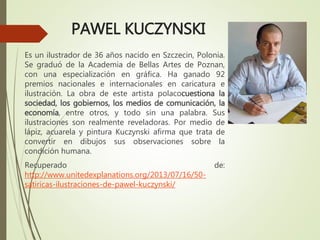 PAWEL KUCZYNSKI
Es un ilustrador de 36 años nacido en Szczecin, Polonia.
Se graduó de la Academia de Bellas Artes de Poznan,
con una especialización en gráfica. Ha ganado 92
premios nacionales e internacionales en caricatura e
ilustración. La obra de este artista polacocuestiona la
sociedad, los gobiernos, los medios de comunicación, la
economía, entre otros, y todo sin una palabra. Sus
ilustraciones son realmente reveladoras. Por medio de
lápiz, acuarela y pintura Kuczynski afirma que trata de
convertir en dibujos sus observaciones sobre la
condición humana.
Recuperado de:
http://www.unitedexplanations.org/2013/07/16/50-
satiricas-ilustraciones-de-pawel-kuczynski/
 