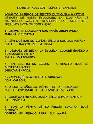 NOMBRE: AGUSTÍN LÓPEZ Y CANDELA
¿CUÁNTO SABEMOS DE BENITO QUINQUELA MARTIN?
DESPUÉS DE HABER ESCUCHADO LA BIOGRAFÍA DE
QUINQUELA MARTIN, RESPONDE LAS SIGUIENTES
PREGUNTAS CON TU COMPAÑERO.
1- ¿CÓMO SE LLAMABAN SUS PAPÁS ADOPTIVOS?
MANUEL Y JUSTINA.
2- ¿EN QUÉ BARRIO VIVÍAN BENITO CON SUS PAPÁS?
EN EL BARRIO DE LA BOCA.
3- DESPUÉS DE DEJAR LA ESCUELA. ¿DÓNDE EMPEZÓ A
TRABAJAR BENITO?
EN LA CARBONERÍA.
4- EN SUS RATOS LIBRES, A BENITO ¿QUÉ LE
GUSTABA HACER?
DIBUJAR BARCOS.
5- ¿CON QUÉ COMENZABA A DIBUJAR?
CON CARBÓN.
6- A LOS 17 AÑOS ¿A DÓNDE FUE A ESTUDIAR?
FUE A ESTUDIAR A LA ESCUELA DE ARTE .
7- ¿QUÉ MATERIALES USABA BENITO PARA PINTAR?
LA ESPÁTULA.
8- CON LA VENTA DE SU PRIMER CUADRO, ¿QUÉ
COMPRÓ?
COMPRÓ UN REGALO PARA SU MAMÁ.
 