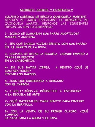 NOMBRES: GABRIEL Y FLORENCIA V
¿CUÁNTO SABEMOS DE BENITO QUINQUELA MARTIN?
DESPUÉS DE HABER ESCUCHADO LA BIOGRAFÍA DE
QUINQUELA MARTIN, RESPONDE LAS SIGUIENTES
PREGUNTAS CON TU COMPAÑERO.
1- ¿CÓMO SE LLAMABAN SUS PAPÁS ADOPTIVOS?
MANUEL Y JUSTINA.
2- ¿EN QUÉ BARRIO VIVÍAN BENITO CON SUS PAPÁS?
EN EL BARRIO DE LA BOCA.
3- DESPUÉS DE DEJAR LA ESCUELA. ¿DÓNDE EMPEZÓ A
TRABAJAR BENITO?
EN LA CARBONERÍA.
4- EN SUS RATOS LIBRES, A BENITO ¿QUÉ LE
GUSTABA HACER?
PINTAR LOS BARCOS.
5- ¿CON QUÉ COMENZABA A DIBUJAR?
CON EL CARBÓN.
6- A LOS 17 AÑOS ¿A DÓNDE FUE A ESTUDIAR?
A LA ESCUELA DE ARTE.
7- ¿QUÉ MATERIALES USABA BENITO PARA PINTAR?
CON LA ESPÁTULA.
8- CON LA VENTA DE SU PRIMER CUADRO, ¿QUÉ
COMPRÓ?
LA CASA PARA LA MAMA Y EL PAPA.
 