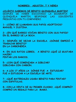 NOMBRES: AGUSTIN .T Y NEREA
¿CUÁNTO SABEMOS DE BENITO QUINQUELA MARTIN?
DESPUÉS DE HABER ESCUCHADO LA BIOGRAFÍA DE
QUINQUELA MARTIN, RESPONDE LAS SIGUIENTES
PREGUNTAS CON TU COMPAÑERO.
1- ¿CÓMO SE LLAMABAN SUS PAPÁS ADOPTIVOS?
MANUEL Y JUSTINA.
2- ¿EN QUÉ BARRIO VIVÍAN BENITO CON SUS PAPÁS?
EN EL BARRIO DE LA BOCA.
3- DESPUÉS DE DEJAR LA ESCUELA. ¿DÓNDE EMPEZÓ A
TRABAJAR BENITO?
EN LA CARBONERÍA.
4- EN SUS RATOS LIBRES, A BENITO ¿QUÉ LE GUSTABA
HACER?
PINTAR LOS BARCOS.
5- ¿CON QUÉ COMENZABA A DIBUJAR?
DIBUJABA CON CARBÒN.
6- A LOS 17 AÑOS ¿A DÓNDE FUE A ESTUDIAR?
FUE A ESTUDIAR A LA ESCUELA DE ARTE.
7- ¿QUÉ MATERIALES USABA BENITO PARA PINTAR?
CON ESPÁTULAS.
8- CON LA VENTA DE SU PRIMER CUADRO, ¿QUÉ COMPRÓ?
COMPRÒ UN REGALO PARA LA MAMÀ.
 
