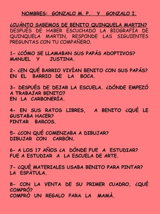 NOMBRES: GONZALO M. P. Y GONZALO I.
¿CUÁNTO SABEMOS DE BENITO QUINQUELA MARTIN?
DESPUÉS DE HABER ESCUCHADO LA BIOGRAFÍA DE
QUINQUELA MARTIN, RESPONDE LAS SIGUIENTES
PREGUNTAS CON TU COMPAÑERO.
1- ¿CÓMO SE LLAMABAN SUS PAPÁS ADOPTIVOS?
MANUEL Y JUSTINA.
2- ¿EN QUÉ BARRIO VIVÍAN BENITO CON SUS PAPÁS?
EN EL BARRIO DE LA BOCA.
3- DESPUÉS DE DEJAR LA ESCUELA. ¿DÓNDE EMPEZÓ
A TRABAJAR BENITO?
EN LA CARBONERÍA.
4- EN SUS RATOS LIBRES, A BENITO ¿QUÉ LE
GUSTABA HACER?
PINTAR BARCOS.
5- ¿CON QUÉ COMENZABA A DIBUJAR?
DIBUJAR CON CARBÒN.
6- A LOS 17 AÑOS ¿A DÓNDE FUE A ESTUDIAR?
FUE A ESTUDIAR A LA ESCUELA DE ARTE.
7- ¿QUÉ MATERIALES USABA BENITO PARA PINTAR?
LA ESPÀTULA.
8- CON LA VENTA DE SU PRIMER CUADRO, ¿QUÉ
COMPRÓ?
COMPRÒ UN REGALO PARA LA MAMÀ.
 