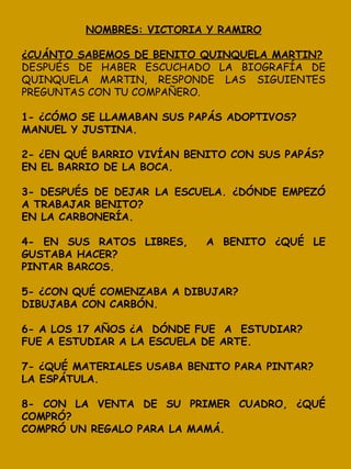 NOMBRES: VICTORIA Y RAMIRO
¿CUÁNTO SABEMOS DE BENITO QUINQUELA MARTIN?
DESPUÉS DE HABER ESCUCHADO LA BIOGRAFÍA DE
QUINQUELA MARTIN, RESPONDE LAS SIGUIENTES
PREGUNTAS CON TU COMPAÑERO.
1- ¿CÓMO SE LLAMABAN SUS PAPÁS ADOPTIVOS?
MANUEL Y JUSTINA.
2- ¿EN QUÉ BARRIO VIVÍAN BENITO CON SUS PAPÁS?
EN EL BARRIO DE LA BOCA.
3- DESPUÉS DE DEJAR LA ESCUELA. ¿DÓNDE EMPEZÓ
A TRABAJAR BENITO?
EN LA CARBONERÍA.
4- EN SUS RATOS LIBRES, A BENITO ¿QUÉ LE
GUSTABA HACER?
PINTAR BARCOS.
5- ¿CON QUÉ COMENZABA A DIBUJAR?
DIBUJABA CON CARBÓN.
6- A LOS 17 AÑOS ¿A DÓNDE FUE A ESTUDIAR?
FUE A ESTUDIAR A LA ESCUELA DE ARTE.
7- ¿QUÉ MATERIALES USABA BENITO PARA PINTAR?
LA ESPÁTULA.
8- CON LA VENTA DE SU PRIMER CUADRO, ¿QUÉ
COMPRÓ?
COMPRÓ UN REGALO PARA LA MAMÁ.
 
