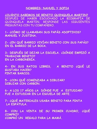 NOMBRES: NAHUEL Y SOFIA
¿CUÁNTO SABEMOS DE BENITO QUINQUELA MARTIN?
DESPUÉS DE HABER ESCUCHADO LA BIOGRAFÍA DE
QUINQUELA MARTIN, RESPONDE LAS SIGUIENTES
PREGUNTAS CON TU COMPAÑERO.
1- ¿CÓMO SE LLAMABAN SUS PAPÁS ADOPTIVOS?
MANUEL Y JUSTINA.
2- ¿EN QUÉ BARRIO VIVÍAN BENITO CON SUS PAPÁS?
EN EL BARRIO DE LA BOCA.
3- DESPUÉS DE DEJAR LA ESCUELA. ¿DÓNDE EMPEZÓ A
TRABAJAR BENITO?
EN LA CARBONERÍA.
4- EN SUS RATOS LIBRES, A BENITO ¿QUÉ LE
GUSTABA HACER?
PINTAR BARCOS.
5- ¿CON QUÉ COMENZABA A DIBUJAR?
DIBUJAR CON CARBÓN.
6- A LOS 17 AÑOS ¿A DÓNDE FUE A ESTUDIAR?
FUE A ESTUDIAR EN LA ESCUELA DE ARTE.
7- ¿QUÉ MATERIALES USABA BENITO PARA PINTA
LA ESPÁTULA.
8- CON LA VENTA DE SU PRIMER CUADRO, ¿QUÉ
COMPRÓ?
COMPRÓ UN REGALO PARA LA MAMÁ.
 