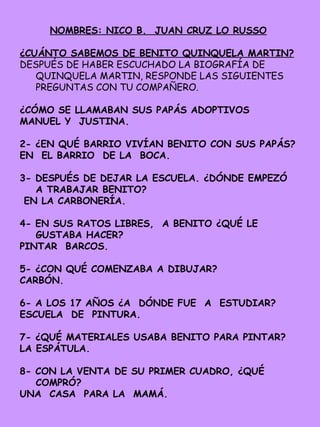 NOMBRES: NICO B. JUAN CRUZ LO RUSSO
¿CUÁNTO SABEMOS DE BENITO QUINQUELA MARTIN?
DESPUÉS DE HABER ESCUCHADO LA BIOGRAFÍA DE
QUINQUELA MARTIN, RESPONDE LAS SIGUIENTES
PREGUNTAS CON TU COMPAÑERO.
¿CÓMO SE LLAMABAN SUS PAPÁS ADOPTIVOS
MANUEL Y JUSTINA.
2- ¿EN QUÉ BARRIO VIVÍAN BENITO CON SUS PAPÁS?
EN EL BARRIO DE LA BOCA.
3- DESPUÉS DE DEJAR LA ESCUELA. ¿DÓNDE EMPEZÓ
A TRABAJAR BENITO?
EN LA CARBONERÍA.
4- EN SUS RATOS LIBRES, A BENITO ¿QUÉ LE
GUSTABA HACER?
PINTAR BARCOS.
5- ¿CON QUÉ COMENZABA A DIBUJAR?
CARBÓN.
6- A LOS 17 AÑOS ¿A DÓNDE FUE A ESTUDIAR?
ESCUELA DE PINTURA.
7- ¿QUÉ MATERIALES USABA BENITO PARA PINTAR?
LA ESPÁTULA.
8- CON LA VENTA DE SU PRIMER CUADRO, ¿QUÉ
COMPRÓ?
UNA CASA PARA LA MAMÁ.
 