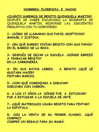 NOMBRES: FLORENCIA. E NACHO
¿CUÁNTO SABEMOS DE BENITO QUINQUELA MARTIN?
DESPUÉS DE HABER ESCUCHADO LA BIOGRAFÍA DE
QUINQUELA MARTIN, RESPONDE LAS SIGUIENTES
PREGUNTAS CON TU COMPAÑERO.
1- ¿CÓMO SE LLAMABAN SUS PAPÁS ADOPTIVOS?
MANUEL Y JUSTINA.
2- ¿EN QUÉ BARRIO VIVÍAN BENITO CON SUS PAPÁS?
EN EL BARRIO DE LA BOCA.
3- DESPUÉS DE DEJAR LA ESCUELA. ¿DÓNDE EMPEZÓ
A TRABAJAR BENITO?
EN LA CARBONERÍA.
4- EN SUS RATOS LIBRES, A BENITO ¿QUÉ LE
GUSTABA HACER?
PINTABA BARCOS.
5- ¿CON QUÉ COMENZABA A DIBUJAR?
DIBUJABA CON CARBÓN.
6- A LOS 17 AÑOS ¿A DÓNDE FUE A ESTUDIAR?
FUE A ESTUDIAR A LA ESCUELA DE ARTE.
7- ¿QUÉ MATERIALES USABA BENITO PARA PINTAR?
LA ESPÁTULA.
8- CON LA VENTA DE SU PRIMER CUADRO, ¿QUÉ
COMPRÓ?
COMPRÓ UN REGALO PARA SU MAMÁ.
 