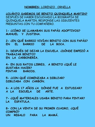 NOMBRES: LORENZO ORNELLA
¿CUÁNTO SABEMOS DE BENITO QUINQUELA MARTIN?
DESPUÉS DE HABER ESCUCHADO LA BIOGRAFÍA DE
QUINQUELA MARTIN, RESPONDE LAS SIGUIENTES
PREGUNTAS CON TU COMPAÑERO.
1- ¿CÓMO SE LLAMABAN SUS PAPÁS ADOPTIVOS?
MANUEL Y JUSTINA.
2- ¿EN QUÉ BARRIO VIVÍAN BENITO CON SUS PAPÁS?
EN EL BARRIO DE LA BOCA.
3- DESPUÉS DE DEJAR LA ESCUELA. ¿DÓNDE EMPEZÓ A
TRABAJAR BENITO?
EN LA CARBONERÍA.
4- EN SUS RATOS LIBRES, A BENITO ¿QUÉ LE
GUSTABA HACER?
PINTAR BARCOS.
5- ¿CON QUÉ COMENZABA A DIBUJAR?
DIBUJABA CON CARBÓN.
6- A LOS 17 AÑOS ¿A DÓNDE FUE A ESTUDIAR?
A LA ESCUELA DE ARTE.
7- ¿QUÉ MATERIALES USABA BENITO PARA PINTAR?
LA ESPÁTULA.
8- CON LA VENTA DE SU PRIMER CUADRO, ¿QUÉ
COMPRÓ?
UN REGALO PARA LA MAMÁ.
 