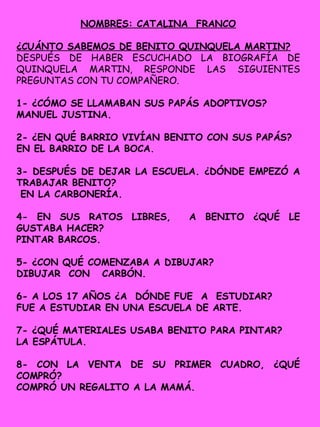 NOMBRES: CATALINA FRANCO
¿CUÁNTO SABEMOS DE BENITO QUINQUELA MARTIN?
DESPUÉS DE HABER ESCUCHADO LA BIOGRAFÍA DE
QUINQUELA MARTIN, RESPONDE LAS SIGUIENTES
PREGUNTAS CON TU COMPAÑERO.
1- ¿CÓMO SE LLAMABAN SUS PAPÁS ADOPTIVOS?
MANUEL JUSTINA.
2- ¿EN QUÉ BARRIO VIVÍAN BENITO CON SUS PAPÁS?
EN EL BARRIO DE LA BOCA.
3- DESPUÉS DE DEJAR LA ESCUELA. ¿DÓNDE EMPEZÓ A
TRABAJAR BENITO?
EN LA CARBONERÍA.
4- EN SUS RATOS LIBRES, A BENITO ¿QUÉ LE
GUSTABA HACER?
PINTAR BARCOS.
5- ¿CON QUÉ COMENZABA A DIBUJAR?
DIBUJAR CON CARBÓN.
6- A LOS 17 AÑOS ¿A DÓNDE FUE A ESTUDIAR?
FUE A ESTUDIAR EN UNA ESCUELA DE ARTE.
7- ¿QUÉ MATERIALES USABA BENITO PARA PINTAR?
LA ESPÁTULA.
8- CON LA VENTA DE SU PRIMER CUADRO, ¿QUÉ
COMPRÓ?
COMPRÓ UN REGALITO A LA MAMÁ.
 