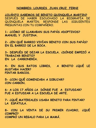 NOMBRES: LOURDES JUAN CRUZ FERNI
¿CUÁNTO SABEMOS DE BENITO QUINQUELA MARTIN?
DESPUÉS DE HABER ESCUCHADO LA BIOGRAFÍA DE
QUINQUELA MARTIN, RESPONDE LAS SIGUIENTES
PREGUNTAS CON TU COMPAÑERO.
1- ¿CÓMO SE LLAMABAN SUS PAPÁS ADOPTIVOS?
MANUEL Y JUSTINA.
2- ¿EN QUÉ BARRIO VIVÍAN BENITO CON SUS PAPÁS?
EN EL BARRIO DE LA BOCA.
3- DESPUÉS DE DEJAR LA ESCUELA. ¿DÓNDE EMPEZÓ A
TRABAJAR BENITO?
EN LA CARBONERÍA.
4- EN SUS RATOS LIBRES, A BENITO ¿QUÉ LE
GUSTABA HACER?
PINTAR BARCOS.
5- ¿CON QUÉ COMENZABA A DIBUJAR?
CON CARBÓN.
6- A LOS 17 AÑOS ¿A DÓNDE FUE A ESTUDIAR?
FUE A ESTUDIAR A LA ESCUELA DE ARTE.
7- ¿QUÉ MATERIALES USABA BENITO PARA PINTAR?
LA ESPÁTULA.
8- CON LA VENTA DE SU PRIMER CUADRO, ¿QUÉ
COMPRÓ?
COMPRÓ UN REGALO PARA LA MAMÁ.
 