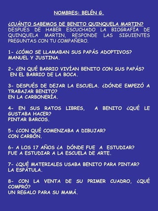NOMBRES: BELÉN G.
¿CUÁNTO SABEMOS DE BENITO QUINQUELA MARTIN?
DESPUÉS DE HABER ESCUCHADO LA BIOGRAFÍA DE
QUINQUELA MARTIN, RESPONDE LAS SIGUIENTES
PREGUNTAS CON TU COMPAÑERO.
1- ¿CÓMO SE LLAMABAN SUS PAPÁS ADOPTIVOS?
MANUEL Y JUSTINA.
2- ¿EN QUÉ BARRIO VIVÍAN BENITO CON SUS PAPÁS?
EN EL BARRIO DE LA BOCA.
3- DESPUÉS DE DEJAR LA ESCUELA. ¿DÓNDE EMPEZÓ A
TRABAJAR BENITO?
EN LA CARBONERÍA.
4- EN SUS RATOS LIBRES, A BENITO ¿QUÉ LE
GUSTABA HACER?
PINTAR BARCOS.
5- ¿CON QUÉ COMENZABA A DIBUJAR?
CON CARBÓN.
6- A LOS 17 AÑOS ¿A DÓNDE FUE A ESTUDIAR?
FUE A ESTUDIAR A LA ESCUELA DE ARTE.
7- ¿QUÉ MATERIALES USABA BENITO PARA PINTAR?
LA ESPÁTULA.
8- CON LA VENTA DE SU PRIMER CUADRO, ¿QUÉ
COMPRÓ?
UN REGALO PARA SU MAMÁ.
 