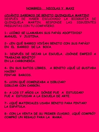 NOMBRES: NICOLAS Y MAXI
¿CUÁNTO SABEMOS DE BENITO QUINQUELA MARTIN?
DESPUÉS DE HABER ESCUCHADO LA BIOGRAFÍA DE
QUINQUELA MARTIN, RESPONDE LAS SIGUIENTES
PREGUNTAS CON TU COMPAÑERO.
1- ¿CÓMO SE LLAMABAN SUS PAPÁS ADOPTIVOS?
MANUEL Y JUSTINA.
2- ¿EN QUÉ BARRIO VIVÍAN BENITO CON SUS PAPÁS?
EN EL BARRIO DE LA BOCA.
3- DESPUÉS DE DEJAR LA ESCUELA. ¿DÓNDE EMPEZÓ A
TRABAJAR BENITO?
EN LA CARBONERÍA.
4- EN SUS RATOS LIBRES, A BENITO ¿QUÉ LE GUSTABA
HACER?
PINTAR BARCOS.
5- ¿CON QUÉ COMENZABA A DIBUJAR?
DIBUJAR CON CARBÓN.
6- A LOS 17 AÑOS ¿A DÓNDE FUE A ESTUDIAR?
FUE A ESTUDIAR A LA ESCUELA DE ARTE.
7- ¿QUÉ MATERIALES USABA BENITO PARA PINTAR?
LA ESPÁTULA.
8- CON LA VENTA DE SU PRIMER CUADRO, ¿QUÉ COMPRÓ?
COMPRÓ UN REGALO PARA LA MAMÁ.
 