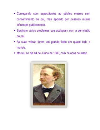  Começando com espectáculos ao público mesmo sem
  consentimento do pai, mas apoiado por pessoas muitos
  influentes publicamente.
 Surgiram vários problemas que acabaram com a permissão
  do pai.
 As suas valsas foram um grande êxito em quase todo o
  mundo.
 Morreu no dia 04 de Junho de 1889, com 74 anos de idade.
 