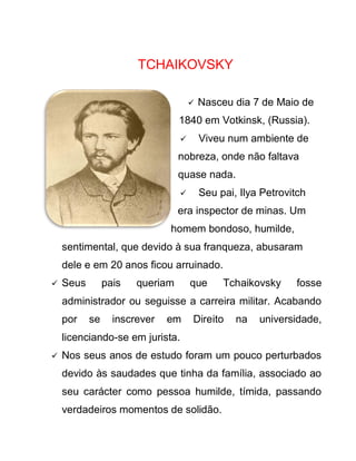 TCHAIKOVSKY

                                        Nasceu dia 7 de Maio de
                                 1840 em Votkinsk, (Russia).
                                        Viveu num ambiente de
                                 nobreza, onde não faltava
                                 quase nada.
                                        Seu pai, Ilya Petrovitch
                                 era inspector de minas. Um
                              homem bondoso, humilde,
    sentimental, que devido à sua franqueza, abusaram
    dele e em 20 anos ficou arruinado.
   Seus        pais   queriam       que      Tchaikovsky     fosse
    administrador ou seguisse a carreira militar. Acabando
    por    se     inscrever   em     Direito     na   universidade,
    licenciando-se em jurista.
   Nos seus anos de estudo foram um pouco perturbados
    devido às saudades que tinha da família, associado ao
    seu carácter como pessoa humilde, tímida, passando
    verdadeiros momentos de solidão.
 