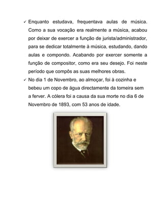    Enquanto estudava, frequentava aulas de música.
    Como a sua vocação era realmente a música, acabou
    por deixar de exercer a função de jurista/administrador,
    para se dedicar totalmente à música, estudando, dando
    aulas e compondo. Acabando por exercer somente a
    função de compositor, como era seu desejo. Foi neste
    período que compôs as suas melhores obras.
   No dia 1 de Novembro, ao almoçar, foi à cozinha e
    bebeu um copo de água directamente da torneira sem
    a ferver. A cólera foi a causa da sua morte no dia 6 de
    Novembro de 1893, com 53 anos de idade.
 