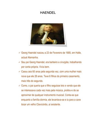 HAENDEL




   Georg Haendel nasceu a 23 de Fevereiro de 1685, em Halle,
    actual Alemanha.
   Seu pai Georg Haendel, era barbeiro e cirurgião, trabalhando
    por conta própria. Vivia bem.
   Casou aos 60 anos pela segunda vez, com uma mulher mais
    nova que ele 28 anos. Teve 6 filhos do primeiro casamento,
    mais três do segundo.
   Como, o pai queria que o filho seguisse leis e vendo que ele
    se interessava cada vez mais pela música, proibiu-o de se
    aproximar de qualquer instrumento musical. Conta-se que
    enquanto a família dormia, ele levantava-se e ia para a cave
    tocar um velho Clavicórdio, aí existente.
 