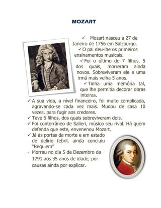 MOZART


                             Mozart nasceu a 27 de
                      Janeiro de 1756 em Salzburgo.
                          O pai deu-lhe os primeiros
                       ensinamentos musicais.
                            Foi o último de 7 filhos, 5
                        dos quais, morreram ainda
                        novos. Sobreviveram ele e uma
                         irmã mais velha 5 anos.
                              Tinha uma memória tal,
                           que lhe permitia decorar obras
                           inteiras.
 A sua vida, a nível financeiro, foi muito complicada,
  agravando-se cada vez mais. Mudou de casa 10
  vezes, para fugir aos credores.
 Teve 6 filhos, dos quais sobreviveram dois.
 Foi conterrâneo de Salieri, músico seu rival. Há quem
  defenda que este, envenenou Mozart.
 Já às portas da morte e em estado
  de delírio febril, ainda concluiu
  “Requiem”
 Morreu no dia 5 de Dezembro de

  1791 aos 35 anos de idade, por
  causas ainda por explicar.
 