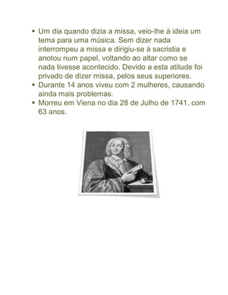  Um dia quando dizia a missa, veio-lhe à ideia um
  tema para uma música. Sem dizer nada
  interrompeu a missa e dirigiu-se à sacristia e
  anotou num papel, voltando ao altar como se
  nada tivesse acontecido. Devido a esta atitude foi
  privado de dizer missa, pelos seus superiores.
 Durante 14 anos viveu com 2 mulheres, causando
  ainda mais problemas.
 Morreu em Viena no dia 28 de Julho de 1741, com
  63 anos.
 