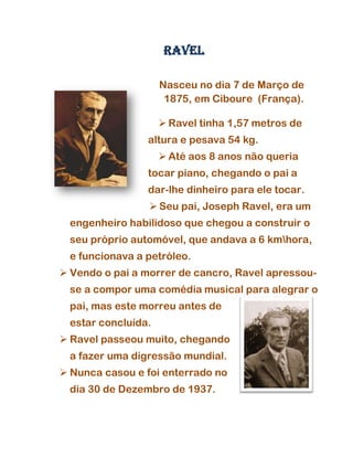 RAVEL

                    Nasceu no dia 7 de Março de
                     1875, em Ciboure (França).

                     Ravel tinha 1,57 metros de
                altura e pesava 54 kg.
                     Até aos 8 anos não queria
                tocar piano, chegando o pai a
                dar-lhe dinheiro para ele tocar.
                  Seu pai, Joseph Ravel, era um
 engenheiro habilidoso que chegou a construir o
 seu próprio automóvel, que andava a 6 kmhora,
 e funcionava a petróleo.
 Vendo o pai a morrer de cancro, Ravel apressou-
 se a compor uma comédia musical para alegrar o
 pai, mas este morreu antes de
 estar concluída.
 Ravel passeou muito, chegando
 a fazer uma digressão mundial.
 Nunca casou e foi enterrado no
 dia 30 de Dezembro de 1937.
 