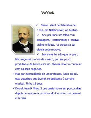 DVORAK


                       Nasceu dia 8 de Setembro de
                    1841, em Nelahozéver, na Austria.
                         Seu pai tinha um talho com
                    estalagem, ( restaurante) e tocava
                    violino e flauta, na orquestra da
                    aldeia onde morava.
                         Inicialmente, não queria que o
  filho seguisse o oficio de músico, por ser pouco
  produtivo e de futuro escasso. Dvorak deveria continuar
  com os seus negócios.
 Mas por intercedência de um professor, junto do pai,
  este autorizou que Dvorak se dedicasse à carreira
  musical. Tinha 15 anos.
 Dvorak teve 9 filhos, 3 dos quais morreram poucos dias
  depois de nascerem, provocando-lhe uma crise pessoal
  e musical.
 