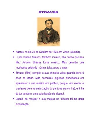 STRAUSS




 Nasceu no dia 25 de Outubro de 1825 em Viena (Áustria).
 O pai Johann Strauss, também músico, não queria que seu
  filho Johann Strauss fosse músico. Mas permitiu que
  recebesse aulas de música, talvez para o calar.
 Strauss (filho) compôs a sua primeira valsa quando tinha 6
  anos de idade. Mas encontrou algumas dificuldades em
  apresentar a sua música em público, porque, era menor e
  precisava de uma autorização do pai (que era contra), e tinha
  de ter também, uma autorização do tribunal.
 Depois de mostrar a sua música no tribunal foi-lhe dada
  autorização.
 
