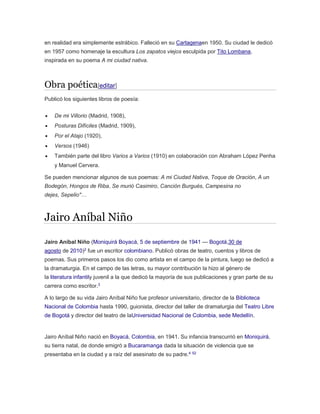 en realidad era simplemente estrábico. Falleció en su Cartagenaen 1950. Su ciudad le dedicó 
en 1957 como homenaje la escultura Los zapatos viejos esculpida por Tito Lombana, 
inspirada en su poema A mi ciudad nativa. 
Obra poética[editar] 
Publicó los siguientes libros de poesía: 
 De mi Villorio (Madrid, 1908), 
 Posturas Difíciles (Madrid, 1909), 
 Por el Atajo (1920), 
 Versos (1946) 
 También parte del libro Varios a Varios (1910) en colaboración con Abraham López Penha 
y Manuel Cervera. 
Se pueden mencionar algunos de sus poemas: A mi Ciudad Nativa, Toque de Oración, A un 
Bodegón, Hongos de Riba, Se murió Casimiro, Canción Burgués, Campesina no 
dejes, Sepelio"… 
Jairo Aníbal Niño 
Jairo Aníbal Niño (Moniquirá Boyacá, 5 de septiembre de 1941 — Bogotá,30 de 
agosto de 2010)2 fue un escritor colombiano. Publicó obras de teatro, cuentos y libros de 
poemas. Sus primeros pasos los dio como artista en el campo de la pintura, luego se dedicó a 
la dramaturgia. En el campo de las letras, su mayor contribución la hizo al género de 
la literatura infantily juvenil a la que dedicó la mayoría de sus publicaciones y gran parte de su 
carrera como escritor.3 
A lo largo de su vida Jairo Aníbal Niño fue profesor universitario, director de la Biblioteca 
Nacional de Colombia hasta 1990, guionista, director del taller de dramaturgia del Teatro Libre 
de Bogotá y director del teatro de laUniversidad Nacional de Colombia, sede Medellín. 
Jairo Aníbal Niño nació en Boyacá, Colombia, en 1941. Su infancia transcurrió en Moniquirá, 
su tierra natal, de donde emigró a Bucaramanga dada la situación de violencia que se 
presentaba en la ciudad y a raíz del asesinato de su padre.4 52 
 