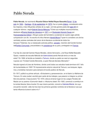 Pablo Neruda 
Pablo Neruda, de nacimiento Ricardo Eliécer Neftalí Reyes Basoalto(Parral, 12 de 
julio de 1904 – Santiago, 23 de septiembre de 1973), fue un poeta chileno, considerado entre 
los mejores y más influyentes artistas de su siglo; «el más grande poeta del siglo XX en 
cualquier idioma», segúnGabriel García Márquez.1 Entre sus múltiples reconocimientos, 
destacan elPremio Nobel de Literatura en 1971 y un Doctorado Honoris Causa por 
laUniversidad de Oxford. «Ningún poeta del hemisferio occidental de nuestro siglo admite 
comparación con él», ha escrito el crítico literario Harold Bloom,2 quien lo considera uno de los 
veintiséis autores centrales del canon de la literatura occidental de todos los 
tiempos.3 Además, fue un destacado activista político, senador, miembro del Comité Central 
delPartido Comunista, precandidato a la presidencia de su país y embajador en Francia. 
Fue hijo de José del Carmen Reyes Morales, obrero ferroviario, y de Rosa Neftalí Basoalto 
Opazo, maestra de escuela fallecida de tuberculosiscuando Neruda tenía un mes de 
edad.4 En 1906, la familia se trasladó a Temuco, donde su padre se casó en segundas 
nupcias con Trinidad Candia Marverde, a quien Neruda llamaba Mamadre.5 
Neruda ingresó al Liceo de Hombres, donde cursó todos sus estudios hasta terminar el 6.º año 
de humanidades en 1920.4 El impresionante entorno natural de Temuco, sus bosques, lagos, 
ríos y montañas marcaron para siempre el mundo poético de Neruda. 
En 1917, publicó su primer artículo, «Entusiasmo y perseverancia», en el diario La Mañana de 
Temuco. En esta ciudad, escribió gran parte de los trabajos, que pasaron a integrar su primer 
libro de poemas: Crepusculario.5 En 1919, obtuvo el tercer lugar en los Juegos Florales del 
Maule con su poema «Comunión ideal» o «Nocturno ideal».4En 1920, comenzó a contribuir en 
la revista literaria Selva Austral. En ese mismo período, conoció a Gabriela Mistral, de cuyo 
encuentro recordó: «ella me hizo leer los primeros grandes nombres de la literatura rusa que 
tanta influencia tuvieron sobre mí».6 
