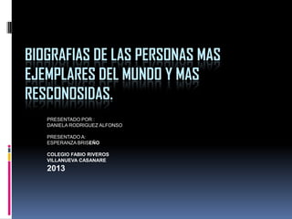 BIOGRAFIAS DE LAS PERSONAS MAS
EJEMPLARES DEL MUNDO Y MAS
RESCONOSIDAS.
PRESENTADO POR :
DANIELA RODRIGUEZ ALFONSO
PRESENTADO A:
ESPERANZA BRISEÑO
COLEGIO FABIO RIVEROS
VILLANUEVA CASANARE

2013

 