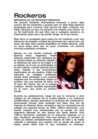 Rockeros
BIOGRAFIA DE UN ROCKERO CRISTIANO
Me pareció bastante intersesante empezar a poner algo
acerca de los cantantes y grupos que en este blog estamos
posteando para conocer más acerca de ellos, empiezo con
Pablo Olivares ya que me pareció una reseña muy buena, es
un fiel testimonio de que Dios usa a cualquier persona, no
importando quien sea y de donde venga, es lo de menos.

Dios tiene un propósito para cada uno de nosotros y por eso
debemos de aceptar a todas las personas tal y como son, asi
pues, les dejo esta reseña biográfica de Pablo Olivares, está
un poco largo pero por su gran contenido me pareció
correcto postearla completa:

Nacido en una familia cristiana de
Buenos      Aires,   Argentina,    Pablo
Olivares desarrolló una inquietud por
la música desde su infancia, debido a
la influencia de esta en su hogar y en
su iglesia, en la que ya participaba en
el coro infantil, cuando apenas tenía 6
años. Debido a las convicciones
espirituales de sus padres, Pablo fue
educado      en    colegios  cristianos,
donde sintió sometido a una presión
religiosa que no combinaba, según su
opinión, con sus sueños de fama en
el rock. De hecho, fue en el colegio
cristiano -donde también participaba
en el coro- que armó su primera
banda.

Durante su adolescencia, luego de que lo enviaran a otro
colegio en las afueras de la ciudad debido a su conducta
problemática, decidió abandonar la práctica del cristianismo,
procurando romper todo contacto con Dios. Una vez de
regreso en Buenos Aires, contactó a dos ex compañeros del
colegio con quienes formó, en 1990, «Último Momento», una
banda musical muy influenciada por el sonido de rock
argentino liderado en esa época por Soda Stereo. Con
«Último Momento» participó en un concurso regional, en el
que resultaron ganadores. Para ese tiempo, el corazón de
Pablo ya estaba completamente alejado de Dios y se había
volcado a perseguir sus sueños con la ayuda de quien él
sabía, podía darle todo lo que anhelaba: el enemigo.
 