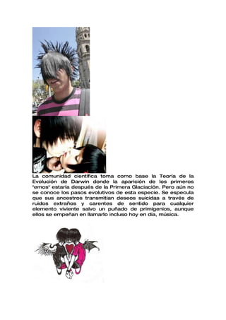 La comunidad científica toma como base la Teoría de la
Evolución de Darwin donde la aparición de los primeros
"emos" estaría después de la Primera Glaciación. Pero aún no
se conoce los pasos evolutivos de esta especie. Se especula
que sus ancestros transmitían deseos suicidas a través de
ruidos extraños y carentes de sentido para cualquier
elemento viviente salvo un puñado de primigenios, aunque
ellos se empeñan en llamarlo incluso hoy en día, música.
 