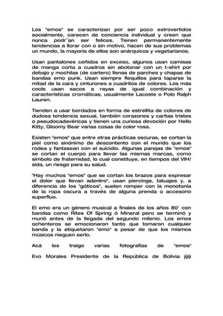 Los "emos" se caracterizan por ser poco extrovertidos
socialmente, carecen de conciencia individual y creen que
nunca podr´´an ser felices. Tienen permanentemente
tendencias a llorar con o sin motivo, hacen de sus problemas
un mundo, la mayoría de ellos son anárquicos y vegetarianos.

Usan pantalones ceñidos en exceso, algunos usan camisas
de manga corta a cuadros sin abotonar con un t-shirt por
debajo y mochilas (de cartero) llenas de parches y chapas de
bandas emo punk. Usan siempre flequillos para taparse la
mitad de la cara y cinturones a cuadritos de colores. Los más
cools usan sacos a rayas de igual combinación y
características cromáticas, usualmente Lacoste o Polo Ralph
Lauren.

Tienden a usar bordados en forma de estrellita de colores de
dudosa tendencia sexual, también corazones y caritas tristes
o pseudocadavéricas y tienen una curiosa devoción por Hello
Kitty, Gloomy Bear varias cosas de color rosa.

Existen "emos" que entre otras prácticas oscuras, se cortan la
piel como sinónimo de descontento con el mundo que los
rodea y fantasean con el suicidio. Algunas parejas de "emos"
se cortan el cuerpo para llevar las mismas marcas, como
símbolo de fraternidad, lo cual constituye, en tiempos del VIH/
sida, un riesgo para su salud.

"Hay muchos "emos" que se cortan los brazos para expresar
el dolor que llevan adentro", usan piercings, tatuajes y, a
diferencia de los "góticos", suelen romper con la monotonía
de la ropa oscura a través de alguna prenda o accesorio
superfluo.

El emo era un género musical a finales de los años 80' con
bandas como Rites Of Spring ó Mineral pero se terminó y
murió antes de la llegada del segundo milenio. Los emos
ochenteros se emocionaron tanto que tomaron cualquier
banda y la etiquetaron "emo" a pesar de que los mismos
músicos nieguen serlo.

Acá    les    traigo    varias    fotografías    de     "emos"

Evo Morales    Presidente de la República de Bolivia jijiji
 