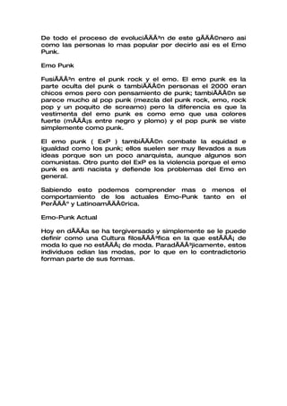 De todo el proceso de evoluciÃƒÂ³n de este gÃƒÂ©nero asi
como las personas lo mas popular por decirlo asi es el Emo
Punk.

Emo Punk

FusiÃƒÂ³n entre el punk rock y el emo. El emo punk es la
parte oculta del punk o tambiÃƒÂ©n personas el 2000 eran
chicos emos pero con pensamiento de punk; tambiÃƒÂ©n se
parece mucho al pop punk (mezcla del punk rock, emo, rock
pop y un poquito de screamo) pero la diferencia es que la
vestimenta del emo punk es como emo que usa colores
fuerte (mÃƒÂ¡s entre negro y plomo) y el pop punk se viste
simplemente como punk.

El emo punk ( ExP ) tambiÃƒÂ©n combate la equidad e
igualdad como los punk; ellos suelen ser muy llevados a sus
ideas porque son un poco anarquista, aunque algunos son
comunistas. Otro punto del ExP es la violencia porque el emo
punk es anti nacista y defiende los problemas del Emo en
general.

Sabiendo esto podemos comprender mas o menos              el
comportamiento de los actuales Emo-Punk tanto en          el
PerÃƒÂº y LatinoamÃƒÂ©rica.

Emo-Punk Actual

Hoy en dÃƒÂa se ha tergiversado y simplemente se le puede
definir como una Cultura filosÃƒÂ³fica en la que estÃƒÂ¡ de
moda lo que no estÃƒÂ¡ de moda. ParadÃƒÂ³jicamente, estos
individuos odian las modas, por lo que en lo contradictorio
forman parte de sus formas.
 