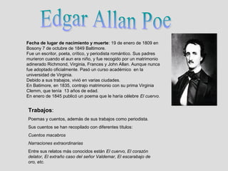 Fecha de lugar de nacimiento y muerte: 19 de enero de 1809 en
Bosony 7 de octubre de 1849 Baltimore.
Fue un escritor, poeta, crítico, y periodista romántico. Sus padres
murieron cuando el aun era niño, y fue recogido por un matrimonio
adinerado Richmond, Virginia, Frances y John Allan. Aunque nunca
fue adoptado oficialmente. Pasó un curso académico en la
universidad de Virginia.
Debido a sus trabajos, vivió en varias ciudades.
En Batimore, en 1835, contrajo matrimonio con su prima Virginia
Clemm, que tenía 13 años de edad.
En enero de 1845 publicó un poema que le haría célebre El cuervo.


Trabajos:
Poemas y cuentos, además de sus trabajos como periodista.
Sus cuentos se han recopilado con diferentes títulos:
Cuentos macabros
Narraciones extraordinarias
Entre sus relatos más conocidos están El cuervo, El corazón
delator, El extraño caso del señor Valdemar, El escarabajo de
oro, etc.
 