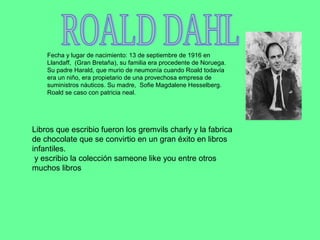 Fecha y lugar de nacimiento: 13 de septiembre de 1916 en
    Llandaff, (Gran Bretaña), su familia era procedente de Noruega.
    Su padre Harald, que murio de neumonía cuando Roald todavía
    era un niño, era propietario de una provechosa empresa de
    suministros náuticos. Su madre, Sofie Magdalene Hesselberg.
    Roald se caso con patricia neal.




Libros que escribio fueron los gremvils charly y la fabrica
de chocolate que se convirtio en un gran éxito en libros
infantiles.
 y escribio la colección sameone like you entre otros
muchos libros
 