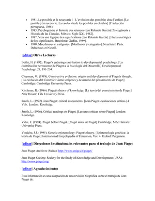 1981, Le possible et le necessarie 1. L´evolution des possibles chez l´enfant. [Lo
       posible y lo necesario. La evolución de los posibles en el niños] (Traducción
       portuguesa, 1986).
       1983, Psychogenèse et historie des sciences (con Rolando García) [Psicogénesis e
       Historia de las Ciencias. México: Siglo XXI, 1982].
       1987, Vers une logique des significations (con Rolando García). [Hacia una lógica
       de los significados. Barcelona: Gedisa, 1989].
       1990, Morphismes et catégories. [Morfismos y categorías]. Neuchatel, París:
       Delachaux et Niestlé.

[editar] Otras Lecturas

Beilin, H. (1992). Piaget's enduring contribution to developmental psychology. [La
contribución permanente de Piaget a la Psicología del Desarrollo] Developmental
Psychology, 28, 191-204.

Chapman, M. (1988). Constructive evolution: origins and development of Piaget's thought.
[La evolución del Constructivismo: orígenes y desarrollo del pensamiento de Piaget]
Cambridge: Cambridge University Press.

Kitchener, R. (1986). Piaget's theory of knowledge. [La teoría del conocimiento de Piaget]
New Haven: Yale University Press.

Smith, L. (1992). Jean Piaget: critical assessments. [Jean Piaget: evaluaciones críticas] 4
Vols. London: Routledge.

Smith, L. (1996). Critical readings on Piaget. [Lecturas críticas sobre Piaget] London:
Routledge.

Vidal, F. (1994). Piaget before Piaget. [Piaget antes de Piaget] Cambridge, MA: Harvard
University Press.

Vonèche, J.J. (1985). Genetic epistemology: Piaget's theory. [Epistemología genética: la
teoría de Piaget] International Encyclopedia of Education, Vol. 4. Oxford: Pergamon.

[editar] Direcciones Institucionales relevantes para el trabajo de Jean Piaget

Jean Piaget Archives (Suiza): http://www.unige.ch/piaget/

Jean Piaget Society: Society for the Study of Knowledge and Development (USA):
http://www.piaget.org/

[editar] Agradecimientos

Esta información es una adaptación de una revisión biográfica sobre el trabajo de Jean
Piaget de:
 