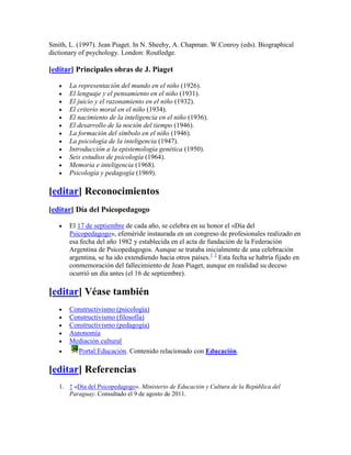 Smith, L. (1997). Jean Piaget. In N. Sheehy, A. Chapman. W.Conroy (eds). Biographical
dictionary of psychology. London: Routledge.

[editar] Principales obras de J. Piaget

       La representación del mundo en el niño (1926).
       El lenguaje y el pensamiento en el niño (1931).
       El juicio y el razonamiento en el niño (1932).
       El criterio moral en el niño (1934).
       El nacimiento de la inteligencia en el niño (1936).
       El desarrollo de la noción del tiempo (1946).
       La formación del símbolo en el niño (1946).
       La psicología de la inteligencia (1947).
       Introducción a la epistemología genética (1950).
       Seis estudios de psicología (1964).
       Memoria e inteligencia (1968).
       Psicología y pedagogía (1969).

[editar] Reconocimientos
[editar] Día del Psicopedagogo

       El 17 de septiembre de cada año, se celebra en su honor el «Día del
       Psicopedagogo», efeméride instaurada en un congreso de profesionales realizado en
       esa fecha del año 1982 y establecida en el acta de fundación de la Federación
       Argentina de Psicopedagogos. Aunque se trataba inicialmente de una celebración
       argentina, se ha ido extendiendo hacia otros países.1 2 Esta fecha se habría fijado en
       conmemoración del fallecimiento de Jean Piaget, aunque en realidad su deceso
       ocurrió un día antes (el 16 de septiembre).

[editar] Véase también
       Constructivismo (psicología)
       Constructivismo (filosofía)
       Constructivismo (pedagogía)
       Autonomía
       Mediación cultural
          Portal:Educación. Contenido relacionado con Educación.

[editar] Referencias
   1. ↑ «Día del Psicopedagogo». Ministerio de Educación y Cultura de la República del
      Paraguay. Consultado el 9 de agosto de 2011.
 