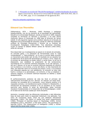 2. ↑ «Encuentro en ocasión del "Día del Psicopedagogo", modelos biculturales de escuela».
          Signos Universitarios: Revista de la Universidad del Salvador, ISSN 0326-3932, Año 27,
          Nº. 44, 2008 , págs. 31-33. Consultado el 9 de agosto de 2011.

   http://es.wikipedia.org/wiki/Jean_Piaget



Edward Lee Thorndike

(Williamsburg, 1874 - Montrose, 1949) Psicólogo y pedagogo
estadounidense, uno de los pioneros de la psicología del aprendizaje.
Estudió en la Universidad Wesleyan, donde se licenció en 1895; después
completó su formación en Harvard y Columbia, y en esta última
institución obtuvo el Doctorado en 1898 bajo la dirección de James
Cattell. Al año siguiente ingresó como profesor adjunto en la Escuela de
Magisterio de la Universidad de Columbia, donde en 1904 fue nombrado
profesor de Psicología Educacional y director de su Instituto de
Investigación Pedagógica (1922-1940). Tras abandonar Columbia,
ocupó un tiempo la cátedra William James de Harvard (1942-1943),
antes de retirarse.

Para desarrollar sus investigaciones se apoyó en el estudio de animales,
en concreto gatos, y la utilización de herramientas como la "caja
rompecabezas" o "caja-problema", en la que el animal debía accionar
un mecanismo para poder salir de ella. El resultado de sus estudios fue
la elaboración de la teoría del aprendizaje por ensayo y error. Según él,
el proceso de aprendizaje se puede reducir a varias leyes: la ley de la
disposición, que establece la preparación de las conducciones
neurológicas en la conexión estímulo-respuesta; la ley del ejercicio, o
del uso y desuso, en la que la conexión estímulo-respuesta se refuerza
con la práctica o a la inversa; y la ley del efecto, la más importante de
ellas, que describe cómo en el proceso de ensayo y error, si se produce
una respuesta seguida por una satisfacción, la conexión se hace más
fuerte y conduce a su aprendizaje, y al contrario, si hay un displacer o
refuerzo negativo, la conexión estímulo-respuesta se debilita y acaba
desapareciendo.

El perfeccionamiento posterior de esta ley llevó al principio del
reforzamiento formulado por B.F. Skinner. En relación con estas leyes,
introdujo los conceptos de la motivación, como refuerzo positivo a la
respuesta correcta, y la transferencia (junto a Robert S. Woodworth), o
introducción de elementos similares a los ya resueltos en los nuevos
ejercicios para facilitar la tarea de aprendizaje; estas nociones
resultaron fundamentales en el desarrollo de la Psicopedagogía y están
en la base de las técnicas usadas por dicha disciplina.

Asimismo, investigó sobre las diferencias individuales e ideó diferentes
tipos de tests para medir la capacidad intelectual y las aptitudes. Fue
autor de numerosas obras, entre las que destacan Educational
psychology (1903), The theory of mental and social measurements
(1904), Principles of teaching based on Psychology (1905), Animal
intelligence (1911), Education: a first book (1912), The psychology of
learning (1914), The measurement of intelligence (1926) y Human
nature and the social order (1940).
 