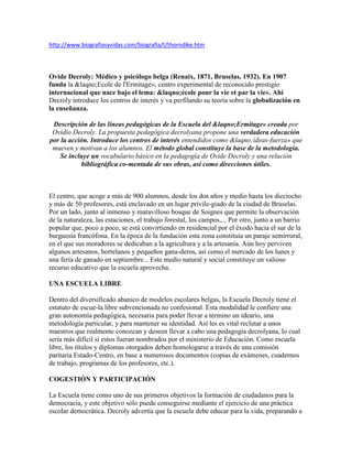 http://www.biografiasyvidas.com/biografia/t/thorndike.htm




Ovide Decroly: Médico y psicólogo belga (Renaix, 1871, Bruselas, 1932). En 1907
funda la &laqno;Ecole de l'Ermitage», centro experimental de reconocido prestigio
internacional que nace bajo el lema: &laqno;école pour la vie et par la vie». Ahí
Decroly introduce los centros de interés y va perfilando su teoría sobre la globalización en
la enseñanza.

 Descripción de las líneas pedagógicas de la Escuela del &laqno;Ermitage» creada por
 Ovidio Decroly. La propuesta pedagógica decrolyana propone una verdadera educación
por la acción. Introduce los centros de interés entendidos como &laqno;ideas-fuerza» que
 mueven y motivan a los alumnos. El método global constituye la base de la metodología.
   Se incluye un vocabulario básico en la pedagogía de Ovide Decroly y una relación
            bibliográfica co-mentada de sus obras, así como direcciones útiles.



El centro, que acoge a más de 900 alumnos, desde los dos años y medio hasta los dieciocho
y más de 50 profesores, está enclavado en un lugar privile-giado de la ciudad de Bruselas.
Por un lado, junto al inmenso y maravilloso bosque de Soignes que permite la observación
de la naturaleza, las estaciones, el trabajo forestal, los campos,... Por otro, junto a un barrio
popular que, poco a poco, se está convirtiendo en residencial por el éxodo hacia el sur de la
burguesía francófona. En la época de la fundación esta zona constituía un paraje semirrural,
en el que sus moradores se dedicaban a la agricultura y a la artesanía. Aún hoy perviven
algunos artesanos, hortelanos y pequeños gana-deros, así como el mercado de los lunes y
una feria de ganado en septiembre... Este medio natural y social constituye un valioso
recurso educativo que la escuela aprovecha.

UNA ESCUELA LIBRE

Dentro del diversificado abanico de modelos escolares belgas, la Escuela Decroly tiene el
estatuto de escue-la libre subvencionada no confesional. Esta modalidad le confiere una
gran autonomía pedagógica, necesaria para poder llevar a término un ideario, una
metodología particular, y para mantener su identidad. Así les es vital reclutar a unos
maestros que realmente conozcan y deseen llevar a cabo una pedagogía decrolyana, lo cual
sería más difícil si estos fueran nombrados por el ministerio de Educación. Como escuela
libre, los títulos y diplomas otorgados deben homologarse a través de una comisión
paritaria Estado-Centro, en base a numerosos documentos (copias de exámenes, cuadernos
de trabajo, programas de los profesores, etc.).

COGESTIÓN Y PARTICIPACIÓN

La Escuela tiene como uno de sus primeros objetivos la formación de ciudadanos para la
democracia, y este objetivo sólo puede conseguirse mediante el ejercicio de una práctica
escolar democrática. Decroly advertía que la escuela debe educar para la vida, preparando a
 