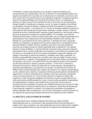 los hombres y mujeres para integrarse en la sociedad, comprome-tiéndoles en la
construcción de una sociedad mejor. Por ello, la libertad y la responsabilidad definen una
organiza-ción dentro de la cual cada uno se esfuerza por ser un miembro consciente y útil
de la colectividad. El centro funciona con un régimen de cogestión. Consideran esencial el
ejercicio de responsabilidades socia-les desde los primeros cursos. Los delegados de
gobierno se eligen a través de las asambleas de clase y de escuela, por unos períodos de
tiempo limitados A medida que los alumnos crecen, los cargos se amplían y diversifican.
Los delegados velan por los paneles, la librería en forma de cooperativa, la ludoteca, los
clubs, la revista escolar... Los mayores de 15 a 18 años se encargan también de organizar la
fiesta anual de San Nicolás para recoger fondos destinados a ayudas sociales, o tienen el
cometido de invitar a conferenciantes, orquestas, grupos dramáticos y otros de tipo artístico
deseosos de ponerse en contacto con su primer público. En la cúspide, y por elección
democrática de las bases, se halla el comité organizador, que es el órgano responsable de la
gestión general. Está compuesto por dos representantes de padres de los alumnos, dos
educado-res y dos alumnos de los cursos superiores. A principios de curso, cada grupo
establece un calendario y un progra-ma de los puntos organizativos y pedagógicos que se
desean profundizar y debatir. De estas asambleas sectoriales nacen unas propuestas
concretas que el grupo presenta al comité organizador para su aprobación. Este régimen
paritario es único en Bélgica. La Escuela Decroly lo promueve para conseguir la máxima
representación de los sectores implicados en la enseñanza y para obtener un equilibrio entre
los intereses y las tendencias de los tres sectores enumerados, aunque ello suponga y les
obligue a incrementar el número de reuniones y asambleas secto-riales y generales. La
libertad y responsabilidad se practican vinculadas tanto a las actividades sociales como a
las de orden físico y cognitivo. Una pedagogía activa y del interés obliga a una libertad de
movimientos y de acción. La Escuela favorece las actividades de juego y de movimiento
que devienen educativas: explorar, construir, producir... A otro nivel, se fomenta la
realización de proyectos y planes de trabajo por los mismos alumnos, eliminándose los
programas preestablecidos y, por supuesto, los manuales. El desarrollo de los planes de
trabajo implica también libertad física, mental y de expresión. Los soportes del aprendizaje
son los cuadernos de los alumnos, las paredes cubiertas de grandes paneles sintetizando las
adquisiciones, los libros elaborados por los alumnos sobre una experiencia considerada
valiosa, las conversaciones, etc. El uso de tales elementos evidencia un trabajo libre
cooperativo. Toda la propuesta pedagógica decrolyniana concede una gran atención a la
vida social desde una doble perspectiva: como vivencia escolar que permite el aprendizaje
de comportamientos sociales y como medio huma-no que ofrece recursos para la
satisfacción de las necesidades. Se trata de una verdadera educación por la acción. En toda
actividad escolar se evitan las clasificaciones, los exámenes y selecciones de alumnos por
lo que tienen de competitivo y malsano. Las evaluaciones semestrales se presentan en
informes globales sobre la maduración o el nivel físico, intelectual y social del alumno, los
tres aspectos de la persona que intentan armonizarse en la práctica escolar cotidiana.

LA PRÁCTICA. LOS CENTROS DE INTERÉS

La Escuela practica una verdadera pedagogía del interés que implica métodos
deliberadamente activos, sin someterse a una jerarquización de temas partiendo de lo
simple (o de lo que a menudo se cree equivocadamente que lo es) y hacia lo más complejo.
La psicología globalista Decroly, que un siglo de investigación ha confirmado, permite
 
