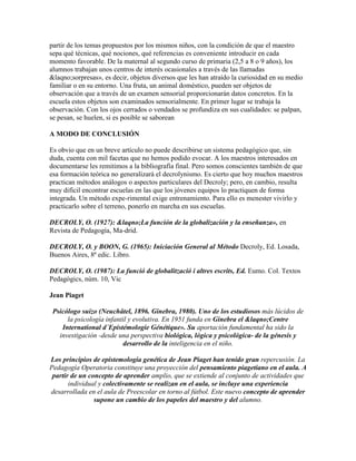 partir de los temas propuestos por los mismos niños, con la condición de que el maestro
sepa qué técnicas, qué nociones, qué referencias es conveniente introducir en cada
momento favorable. De la maternal al segundo curso de primaria (2,5 a 8 o 9 años), los
alumnos trabajan unos centros de interés ocasionales a través de las llamadas
&laqno;sorpresas», es decir, objetos diversos que les han atraído la curiosidad en su medio
familiar o en su entorno. Una fruta, un animal doméstico, pueden ser objetos de
observación que a través de un examen sensorial proporcionarán datos concretos. En la
escuela estos objetos son examinados sensorialmente. En primer lugar se trabaja la
observación. Con los ojos cerrados o vendados se profundiza en sus cualidades: se palpan,
se pesan, se huelen, si es posible se saborean

A MODO DE CONCLUSIÓN

Es obvio que en un breve artículo no puede describirse un sistema pedagógico que, sin
duda, cuenta con mil facetas que no hemos podido evocar. A los maestros interesados en
documentarse les remitimos a la bibliografía final. Pero somos conscientes también de que
esa formación teórica no generalizará el decrolynismo. Es cierto que hoy muchos maestros
practican métodos análogos o aspectos particulares del Decroly; pero, en cambio, resulta
muy difícil encontrar escuelas en las que los jóvenes equipos lo practiquen de forma
integrada. Un método expe-rimental exige entrenamiento. Para ello es menester vivirlo y
practicarlo sobre el terreno, ponerlo en marcha en sus escuelas.

DECROLY, O. (1927): &laqno;La función de la globalización y la enseñanza», en
Revista de Pedagogía, Ma-drid.

DECROLY, O. y BOON, G. (1965): Iniciación General al Método Decroly, Ed. Losada,
Buenos Aires, 8ª edic. Libro.

DECROLY, O. (1987): La funció de globalització i altres escrits, Ed. Eumo. Col. Textos
Pedagògics, núm. 10, Vic

Jean Piaget

 Psicólogo suizo (Neuchâtel, 1896. Ginebra, 1980). Uno de los estudiosos más lúcidos de
      la psicología infantil y evolutiva. En 1951 funda en Ginebra el &laqno;Centre
    International d´Epistémologie Génétique». Su aportación fundamental ha sido la
   investigación -desde una perspectiva biológica, lógica y psicológica- de la génesis y
                          desarrollo de la inteligencia en el niño.

Los principios de epistemología genética de Jean Piaget han tenido gran repercusión. La
Pedagogía Operatoria constituye una proyección del pensamiento piagetiano en el aula. A
 partir de un concepto de aprender amplio, que se extiende al conjunto de actividades que
       individual y colectivamente se realizan en el aula, se incluye una experiencia
desarrollada en el aula de Preescolar en torno al fútbol. Este nuevo concepto de aprender
                supone un cambio de los papeles del maestro y del alumno.
 