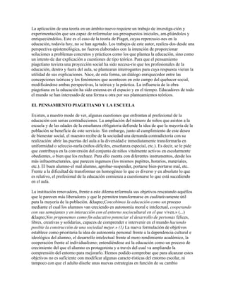 La aplicación de una teoría en un ámbito nuevo requiere un trabajo de investiga-ción y
experimentación que sea capaz de reformular sus presupuestos iniciales, am-pliándolos y
enriqueciéndolos. Este es el caso de la teoría de Piaget, cuyas repercusio-nes en la
educación, todavía hoy, no se han agotado. Los trabajos de este autor, realiza-dos desde una
perspectiva epistemológica, no fueron elaborados con la intención de proporcionar
soluciones a problemas concretos y prácticos como los que plantea la educación, sino como
un intento de dar explicación a cuestiones de tipo teórico. Para que el pensamiento
piagetiano tuviera una proyección social ha sido necesa-rio que los profesionales de la
educación, dentro y fuera del aula, se plantearan interrogantes para cuya respuesta vieran la
utilidad de sus explicaciones. Nace, de esta forma, un diálogo enriquecedor entre las
concepciones teóricas y los fenómenos que acontecen en este campo del quehacer social,
modificándose ambas perspectivas, la teórica y la práctica. La influencia de la obra
piagetiana en la educación ha sido extensa en el espacio y en el tiempo. Educadores de todo
el mundo se han interesado de una forma u otra por sus planteamientos teóricos.

EL PENSAMIENTO PIAGETIANO Y LA ESCUELA

Existen, a nuestro modo de ver, algunas cuestiones que enfrentan al profesional de la
educación con serias contradicciones. La ampliación del número de niños que asisten a la
escuela y de las edades de la enseñanza obligatoria defiende la idea de que la mayoría de la
población se beneficie de este servicio. Sin embargo, junto al cumplimiento de este deseo
de bienestar social, el maestro recibe de la sociedad una demanda contradictoria con su
realización: abrir las puertas del aula a la diversidad e inmediatamente transformarla en
uniformidad o seleccio-narla (niños difíciles, enseñanza especial, etc.). Es decir, se le pide
que contribuya en la conversión del conjunto de niños vitalmente activos en escolarmente
obedientes, o bien que los rechace. Para ello cuenta con diferentes instrumentos, desde los
más infraestructurales, que parecen ingenuos (los mismos pupitres, horarios, materiales,
etc.). El buen alumno-el mal alumno, aprobar-suspender, portarse bien-portarse mal, etc.
Frente a la dificultad de transformar en homogéneo lo que es diverso y en absoluto lo que
es relativo, el profesional de la educación comienza a cuestionarse lo que está sucediendo
en el aula.

La institución renovadora, frente a este dilema reformula sus objetivos rescatando aquéllos
que le parecen más liberadores y que le permiten transformarse en cualitativamente útil
para la mayoría de la población. &laqno;Concebimos la educación como un proceso
mediante el cual los alumnos van creciendo en autonomía moral e intelectual, cooperando
con sus semejantes y en interacción con el entorno sociocultural en el que viven.» (...)
&laqno;Nos proponemos como fin educativo potenciar el desarrollo de personas felices,
libres, creativas y solidarias, capaces de comprender e intervenir en el mundo haciendo
posible la construcción de una sociedad mejor.» (1) La nueva formulación de objetivos
establece como prioritaria la idea de autonomía personal frente a la dependencia cultural e
ideológica del alumno, el desarrollo intelectual frente al mero rendimiento académico, la
cooperación frente al individualismo; entendiéndose así la educación como un proceso de
crecimiento del que el alumno es protagonista y a través del cual va ampliando la
comprensión del entorno para mejorarlo. Hemos podido comprobar que para alcanzar estos
objetivos no es suficiente con modificar algunas caracte-rísticas del entorno escolar, ni
tampoco con que el adulto diseñe unas nuevas estrategias en función de su cambio
 