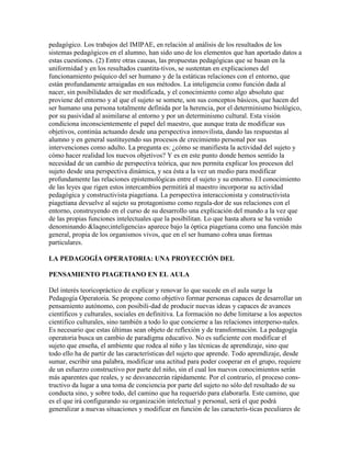 pedagógico. Los trabajos del IMIPAE, en relación al análisis de los resultados de los
sistemas pedagógicos en el alumno, han sido uno de los elementos que han aportado datos a
estas cuestiones. (2) Entre otras causas, las propuestas pedagógicas que se basan en la
uniformidad y en los resultados cuantita-tivos, se sustentan en explicaciones del
funcionamiento psíquico del ser humano y de la estáticas relaciones con el entorno, que
están profundamente arraigadas en sus métodos. La inteligencia como función dada al
nacer, sin posibilidades de ser modificada, y el conocimiento como algo absoluto que
proviene del entorno y al que el sujeto se somete, son sus conceptos básicos, que hacen del
ser humano una persona totalmente definida por la herencia, por el determinismo biológico,
por su pasividad al asimilarse al entorno y por un determinismo cultural. Esta visión
condiciona inconscientemente el papel del maestro, que aunque trata de modificar sus
objetivos, continúa actuando desde una perspectiva inmovilista, dando las respuestas al
alumno y en general sustituyendo sus procesos de crecimiento personal por sus
intervenciones como adulto. La pregunta es: ¿cómo se manifiesta la actividad del sujeto y
cómo hacer realidad los nuevos objetivos? Y es en este punto donde hemos sentido la
necesidad de un cambio de perspectiva teórica, que nos permita explicar los procesos del
sujeto desde una perspectiva dinámica, y sea ésta a la vez un medio para modificar
profundamente las relaciones epistemológicas entre el sujeto y su entorno. El conocimiento
de las leyes que rigen estos intercambios permitirá al maestro incorporar su actividad
pedagógica y constructivista piagetiana. La perspectiva interaccionista y constructivista
piagetiana devuelve al sujeto su protagonismo como regula-dor de sus relaciones con el
entorno, construyendo en el curso de su desarrollo una explicación del mundo a la vez que
de las propias funciones intelectuales que la posibilitan. Lo que hasta ahora se ha venido
denominando &laqno;inteligencia» aparece bajo la óptica piagetiana como una función más
general, propia de los organismos vivos, que en el ser humano cobra unas formas
particulares.

LA PEDAGOGÍA OPERATORIA: UNA PROYECCIÓN DEL

PENSAMIENTO PIAGETIANO EN EL AULA

Del interés teoricopráctico de explicar y renovar lo que sucede en el aula surge la
Pedagogía Operatoria. Se propone como objetivo formar personas capaces de desarrollar un
pensamiento autónomo, con posibili-dad de producir nuevas ideas y capaces de avances
científicos y culturales, sociales en definitiva. La formación no debe limitarse a los aspectos
cientifico culturales, sino también a todo lo que concierne a las relaciones interperso-nales.
Es necesario que estas últimas sean objeto de reflexión y de transformación. La pedagogía
operatoria busca un cambio de paradigma educativo. No es suficiente con modificar el
sujeto que enseña, el ambiente que rodea al niño y las técnicas de aprendizaje, sino que
todo ello ha de partir de las características del sujeto que aprende. Todo aprendizaje, desde
sumar, escribir una palabra, modificar una actitud para poder cooperar en el grupo, requiere
de un esfuerzo constructivo por parte del niño, sin el cual los nuevos conocimientos serán
más aparentes que reales, y se desvanecerán rápidamente. Por el contrario, el proceso cons-
tructivo da lugar a una toma de conciencia por parte del sujeto no sólo del resultado de su
conducta sino, y sobre todo, del camino que ha requerido para elaborarla. Este camino, que
es el que irá configurando su organización intelectual y personal, será el que podrá
generalizar a nuevas situaciones y modificar en función de las caracterís-ticas peculiares de
 