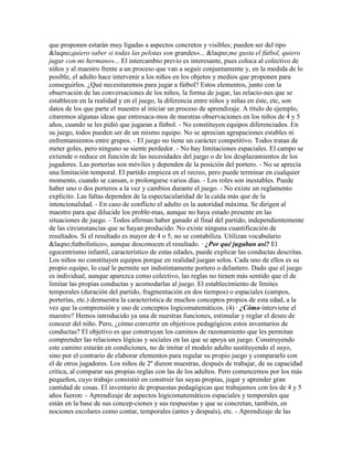 que proponen estarán muy ligadas a aspectos concretos y visibles; pueden ser del tipo
&laqno;quiero saber si todas las pelotas son grandes»... &laqno;me gusta el fútbol, quiero
jugar con mi hermano»... El intercambio previo es interesante, pues coloca al colectivo de
niños y al maestro frente a un proceso que van a seguir conjuntamente y, en la medida de lo
posible, el adulto hace intervenir a los niños en los objetos y medios que proponen para
conseguirlos. ¿Qué necesitaremos para jugar a fútbol? Estos elementos, junto con la
observación de las conversaciones de los niños, la forma de jugar, las relacio-nes que se
establecen en la realidad y en el juego, la diferencia entre niños y niñas en éste, etc, son
datos de los que parte el maestro al iniciar un proceso de aprendizaje. A título de ejemplo,
citaremos algunas ideas que entresaca-mos de nuestras observaciones en los niños de 4 y 5
años, cuando se les pidió que jugaran a fútbol. - No constituyen equipos diferenciados. En
su juego, todos pueden ser de un mismo equipo. No se aprecian agrupaciones estables ni
enfrentamientos entre grupos. - El juego no tiene un carácter competitivo. Todos tratan de
meter goles, pero ninguno se siente perdedor. - No hay limitaciones espaciales. El campo se
extiende o reduce en función de las necesidades del juego o de los desplazamientos de los
jugadores. Las porterías son móviles y dependen de la posición del portero. - No se aprecia
una limitación temporal. El partido empieza en el recreo, pero puede terminar en cualquier
momento, cuando se cansan, o prolongarse varios días. - Los roles son inestables. Puede
haber uno o dos porteros a la vez y cambios durante el juego. - No existe un reglamento
explícito. Las faltas dependen de la espectacularidad de la caída más que de la
intencionalidad. - En caso de conflicto el adulto es la autoridad máxima. Se dirigen al
maestro para que dilucide los proble-mas, aunque no haya estado presente en las
situaciones de juego. - Todos afirman haber ganado al final del partido, independientemente
de las circunstancias que se hayan producido. No existe ninguna cuantificación de
resultados. Si el resultado es mayor de 4 o 5, no se contabiliza. Utilizan vocabulario
&laqno;futbolístico», aunque desconocen el resultado. · ¿Por qué jugaban así? El
egocentrismo infantil, característico de estas edades, puede explicar las conductas descritas.
Los niños no constituyen equipos porque en realidad juegan solos. Cada uno de ellos es su
propio equipo, lo cual le permite ser indistintamente portero o delantero. Dado que el juego
es individual, aunque aparezca como colectivo, las reglas no tienen más sentido que el de
limitar las propias conductas y acomodarlas al juego. El establecimiento de límites
temporales (duración del partido, fragmentación en dos tiempos) o espaciales (campos,
porterías, etc.) demuestra la característica de muchos conceptos propios de esta edad, a la
vez que la comprensión y uso de conceptos logicomatemáticos. (4) · ¿Cómo interviene el
maestro? Hemos introducido ya una de nuestras funciones, estimular y reglar el deseo de
conocer del niño. Pero, ¿cómo convertir en objetivos pedagógicos estos inventarios de
conductas? El objetivo es que construyan los caminos de razonamiento que les permitan
comprender las relaciones lógicas y sociales en las que se apoya un juego. Construyendo
este camino estarán en condiciones, no de imitar el modelo adulto sustituyendo el suyo,
sino por el contrario de elaborar elementos para regular su propio juego y compararlo con
el de otros jugadores. Los niños de 2º dieron muestras, después de trabajar, de su capacidad
crítica, al comparar sus propias reglas con las de los adultos. Pero comencemos por los más
pequeños, cuyo trabajo consistió en construir las suyas propias, jugar y aprender gran
cantidad de cosas. El inventario de propuestas pedagógicas que trabajamos con los de 4 y 5
años fueron: - Aprendizaje de aspectos logicomatemáticos espaciales y temporales que
están en la base de sus concep-ciones y sus respuestas y que se concretan, también, en
nociones escolares como contar, temporales (antes y después), etc. - Aprendizaje de las
 