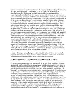 relaciones sociomorales que hacen referencia a la construcción de acuerdos; reflexión sobre
su propio comportamiento en el juego, etc. - Utilización de todo tipo de recursos
simbólicos: verbales, dibujos, etc, que hicieran posible la representa-ción de sus
adquisiciones y la introducción en los códigos convencionales: números, letras, etc. Las
sesiones de aprendizaje siguen una dinámica en la que el adulto se involucra en la actividad
intelectual de los niños, los estimula a plantear sus recursos, discutirlos, a tomar conciencia
de sus errores, etc. Describiremos brevemente cómo se trató el estudio de las reglas de
juego. De la propia práctica del juego de los niños surgieron conflictos originados por las
diferentes maneras de jugar, y de aquí apareció la necesidad de &laqno;acordar» unas
normas &laqno;mínimas» para jugar en común. Tuvieron lugar varias asambleas para
discutir dichas reglas. Los niños empezaron a definir las normas a partir de sus propias
interpretaciones de la realidad, confun-diendo lo que &laqno;yo creo», con &laqno;lo que
es». El maestro no se dedica entonces a demostrar &laqno;lo que es» sino que facilita la
creación de sus propias normas, las cuales corresponden a su interpretación de la realidad, y
que ellos mismos desechan en el momento en que esta interpretación cambia frente a las
contradicciones que el uso y las intervenciones de los compañeros plantean a cada forma
personal de jugar. Así, acordaron, con el fin de regular la duración del partido, que se
acabara cuando hubiesen marcado 5 goles. Cuando aumentaron sus conocimientos
logicomatemáticos en torno al concepto de número, y la práctica les demostró las
limitaciones de esta norma, la cambiaron. Con los datos obtenidos se confeccionó un
reglamento entre todos, que fue expresado gráficamente (con dibujos, no con letras, que
todavía desconocían) y expuesto en un lugar visible de la clase. Se consultaba continua-
mente, y la falta de acuerdo con respecto a situaciones en el terreno de juego eran traídas a
la asamblea y contras-tadas con el mencionado reglamento.

. Así, el valor del proceso pedagógico reside tanto en la evolución de los intereses de los
alumnos, en las relaciones perso-nales que genera, como en la construcción de conceptos
culturales y el camino de autonomía moral e intelectual que posibilita.

UN NUEVO PAPEL DE LOS PROFESORES, ALUMNOS Y PADRES

El nuevo concepto de aprender, que se desprende de las actividades que hemos expuesto,
apunta hacia una forma también nueva de entender la dinámica de la clase y, por tanto, un
concepto diferente de las relaciones personales. La clase es una unidad abierta, flexible, en
que cada persona se reconoce a sí misma y al grupo, donde se exponen los intereses y se
construyen los aprendizajes. Un clima nuevo surge cuando el alumno no es un número sino
una persona que siente y piensa, que pertenece a un entorno familiar y que, construyendo
uno nuevo, el escolar, enriquece su experiencia vital global. Su perspectiva de
&laqno;escolar» no anula su papel de niño. La clase cuenta con medios para obtener el
intercambio social, elemento imprescindible en el desarrollo personal. La asam-blea es uno
de estos instrumentos de relación entre los niños. Es un espacio de comunicación abierta,
donde se exponen ideas, se comentan aspectos de fuera y dentro del aula, se acuerdan
decisiones, etc. Los papeles del maestro y del alumno se ven también profundamente
modificados: - El maestro escucha las interpretaciones de los niños, sus propuestas, e
interviene estimulando y regulan-do su comportamiento, buscando soluciones que
colaboren a la constitución de conocimiento. - La comprensión de las ideas infantiles le
 
